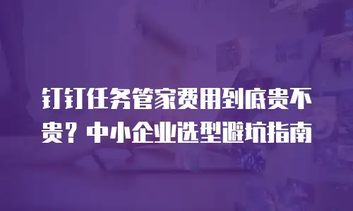 钉钉任务管家费用到底贵不贵？中小企业选型避坑指南