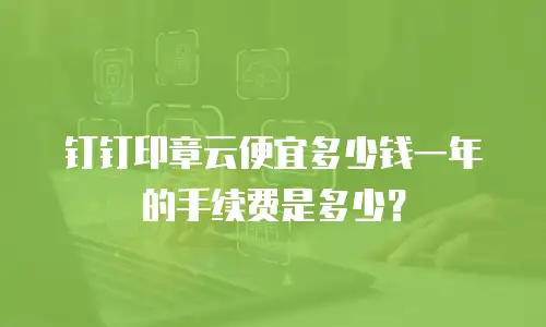 钉钉印章云便宜多少钱一年的手续费是多少？