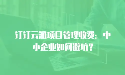 钉钉云派项目管理收费：中小企业如何避坑？