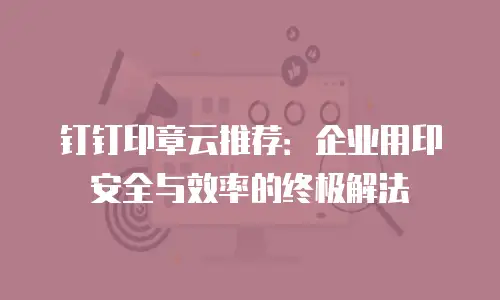 钉钉印章云推荐：企业用印安全与效率的终极解法