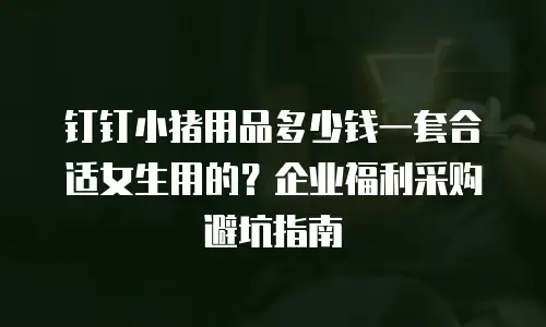 钉钉小猪用品多少钱一套合适女生用的？企业福利采购避坑指南