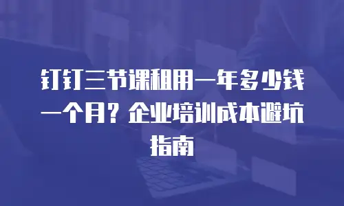 钉钉三节课租用一年多少钱一个月？企业培训成本避坑指南