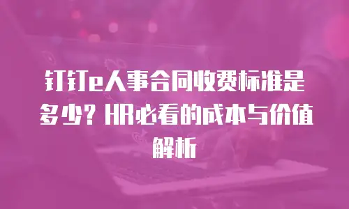 钉钉e人事合同收费标准是多少？HR必看的成本与价值解析