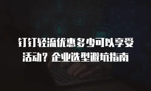 钉钉轻流优惠多少可以享受活动？企业选型避坑指南