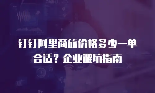 钉钉阿里商旅价格多少一单合适？企业避坑指南