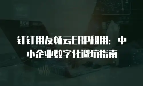 钉钉用友畅云ERP租用：中小企业数字化避坑指南