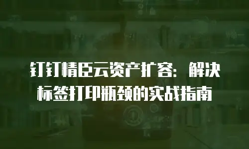 钉钉精臣云资产扩容：解决标签打印瓶颈的实战指南