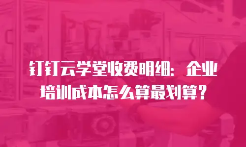 钉钉云学堂收费明细：企业培训成本怎么算最划算？