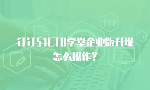 钉钉51CTO学堂企业版升级怎么操作？