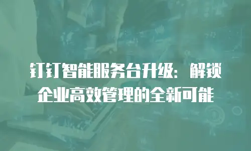 钉钉智能服务台升级：解锁企业高效管理的全新可能