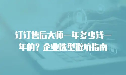 钉钉售后大师一年多少钱一年的？企业选型避坑指南