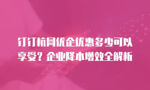 钉钉杭网优企优惠多少可以享受？企业降本增效全解析