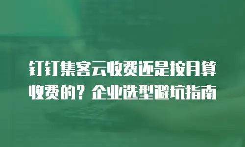 钉钉集客云收费还是按月算收费的？企业选型避坑指南