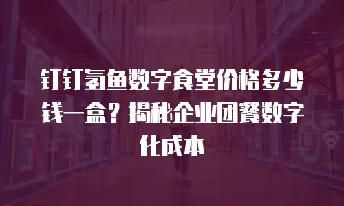 钉钉氢鱼数字食堂价格多少钱一盒？揭秘企业团餐数字化成本