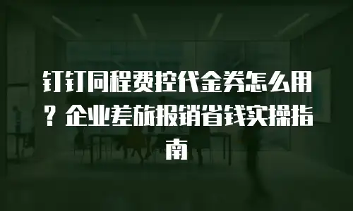 钉钉同程费控代金券怎么用？企业差旅报销省钱实操指南