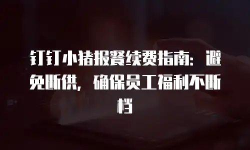 钉钉小猪报餐续费指南：避免断供，确保员工福利不断档