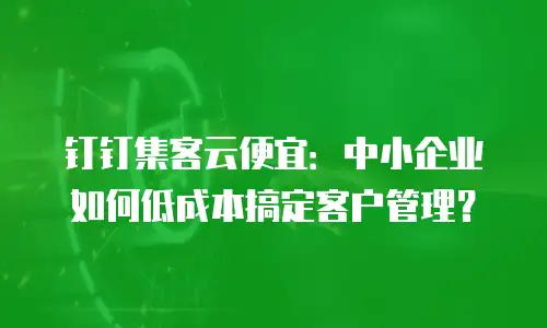 钉钉集客云便宜：中小企业如何低成本搞定客户管理？
