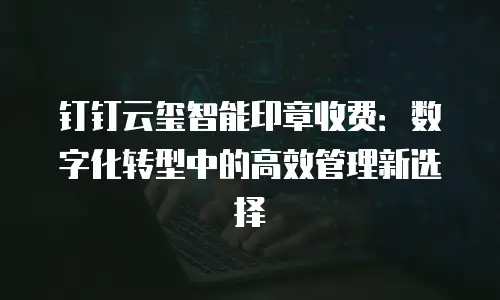 钉钉云玺智能印章收费：数字化转型中的高效管理新选择