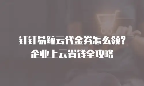 钉钉易鲸云代金券怎么领？企业上云省钱全攻略