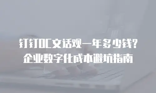 钉钉OC文话观一年多少钱？企业数字化成本避坑指南