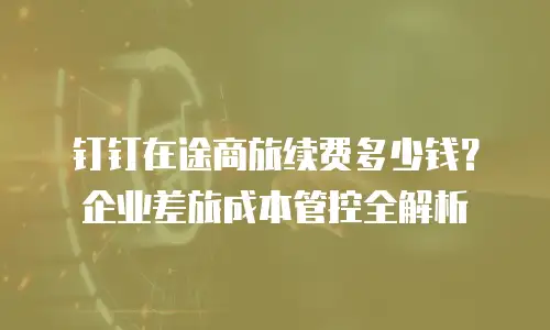 钉钉在途商旅续费多少钱？企业差旅成本管控全解析