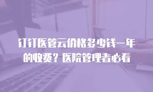 钉钉医管云价格多少钱一年的收费？医院管理者必看