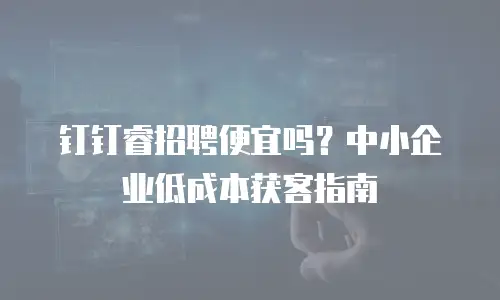 钉钉睿招聘便宜吗？中小企业低成本获客指南