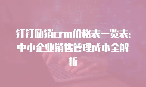 钉钉励销crm价格表一览表：中小企业销售管理成本全解析