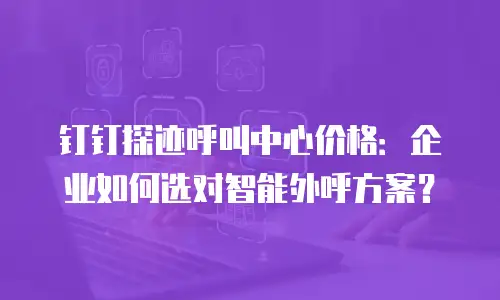 钉钉探迹呼叫中心价格：企业如何选对智能外呼方案？