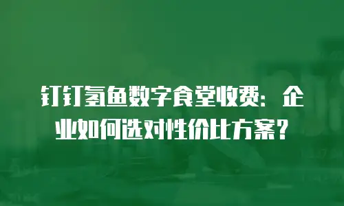 钉钉氢鱼数字食堂收费：企业如何选对性价比方案？