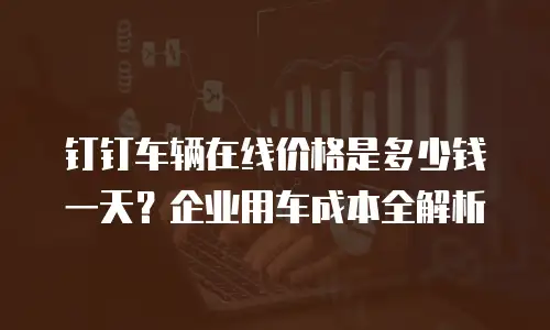 钉钉车辆在线价格是多少钱一天？企业用车成本全解析