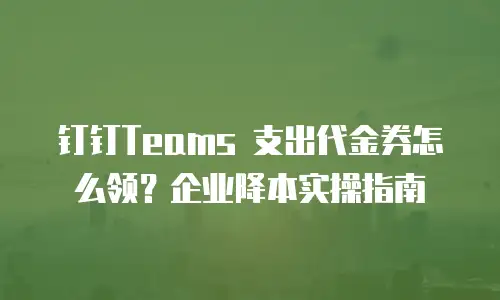 钉钉Teams 支出代金券怎么领？企业降本实操指南