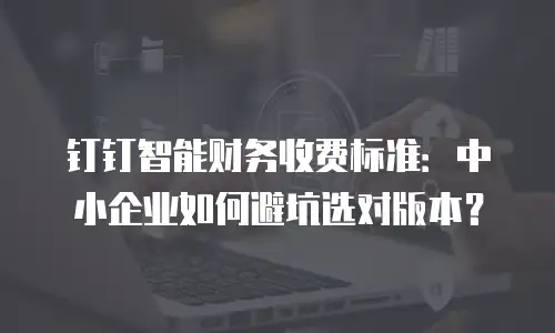 钉钉智能财务收费标准：中小企业如何避坑选对版本？