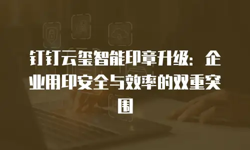 钉钉云玺智能印章升级：企业用印安全与效率的双重突围