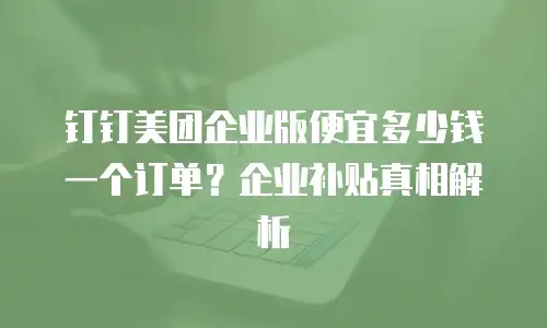钉钉美团企业版便宜多少钱一个订单？企业补贴真相解析