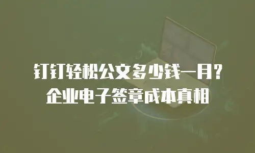 钉钉轻松公文多少钱一月？企业电子签章成本真相