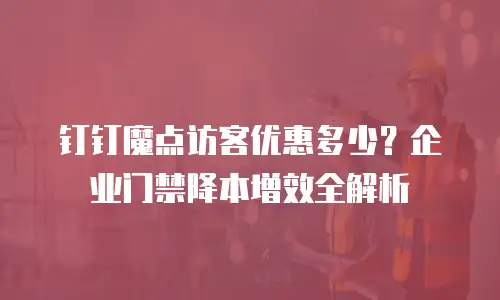 钉钉魔点访客优惠多少？企业门禁降本增效全解析