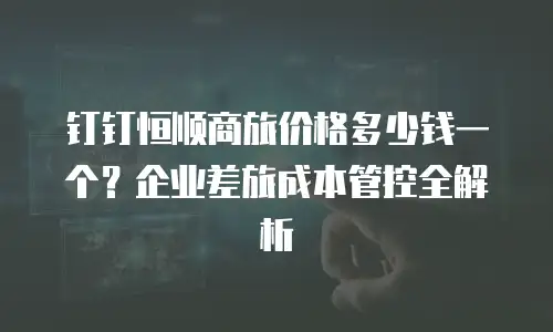 钉钉恒顺商旅价格多少钱一个？企业差旅成本管控全解析