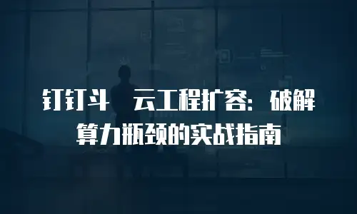 钉钉斗栱云工程扩容：破解算力瓶颈的实战指南