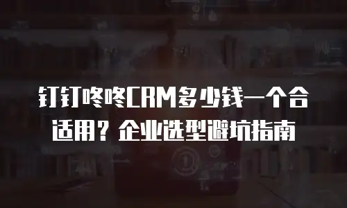 钉钉咚咚CRM多少钱一个合适用？企业选型避坑指南
