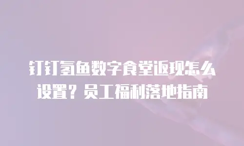 钉钉氢鱼数字食堂返现怎么设置？员工福利落地指南
