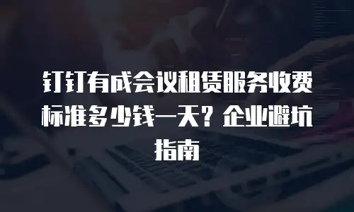 钉钉有成会议租赁服务收费标准多少钱一天？企业避坑指南
