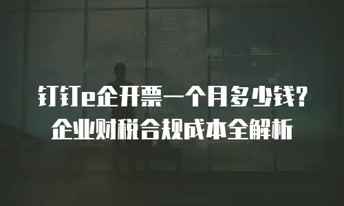 钉钉e企开票一个月多少钱？企业财税合规成本全解析