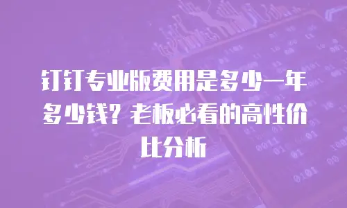 钉钉专业版费用是多少一年多少钱？老板必看的高性价比分析