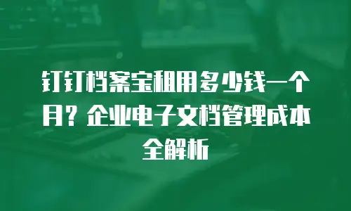 钉钉档案宝租用多少钱一个月？企业电子文档管理成本全解析
