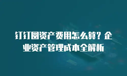 钉钉圆资产费用怎么算？企业资产管理成本全解析