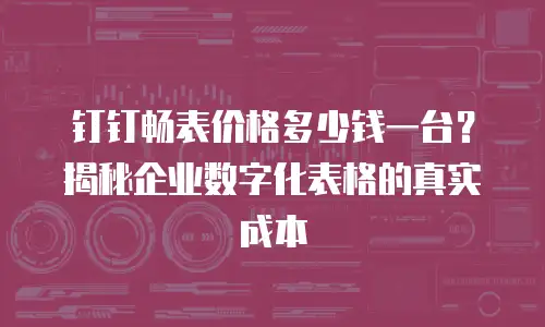 钉钉畅表价格多少钱一台？揭秘企业数字化表格的真实成本