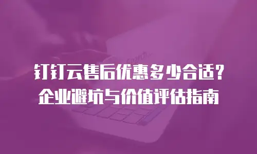 钉钉云售后优惠多少合适？企业避坑与价值评估指南