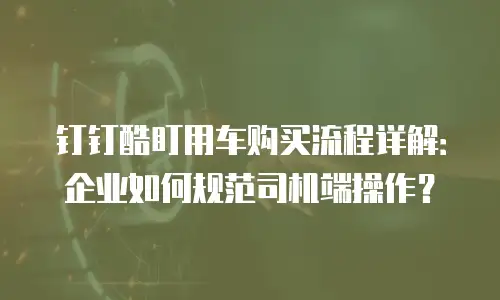 钉钉酷盯用车购买流程详解：企业如何规范司机端操作？