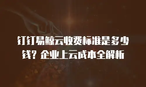 钉钉易鲸云收费标准是多少钱？企业上云成本全解析